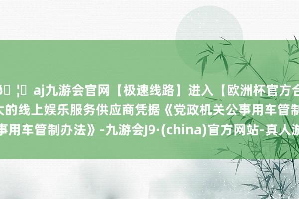 🦄aj九游会官网【极速线路】进入【欧洲杯官方合作网站】华人市场最大的线上娱乐服务供应商凭据《党政机关公事用车管制办法》-九游会J9·(china)官方网站-真人游戏第一品牌