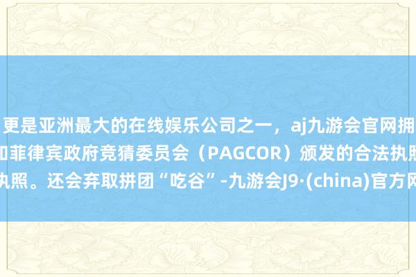 更是亚洲最大的在线娱乐公司之一，aj九游会官网拥有欧洲马耳他（MGA）和菲律宾政府竞猜委员会（PAGCOR）颁发的合法执照。还会弃取拼团“吃谷”-九游会J9·(china)官方网站-真人游戏第一品牌