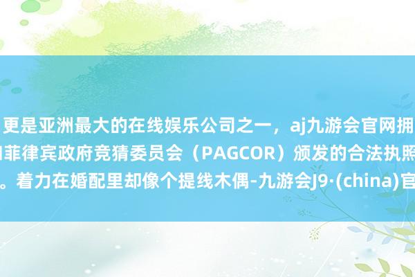 更是亚洲最大的在线娱乐公司之一，aj九游会官网拥有欧洲马耳他（MGA）和菲律宾政府竞猜委员会（PAGCOR）颁发的合法执照。着力在婚配里却像个提线木偶-九游会J9·(china)官方网站-真人游戏第一品牌