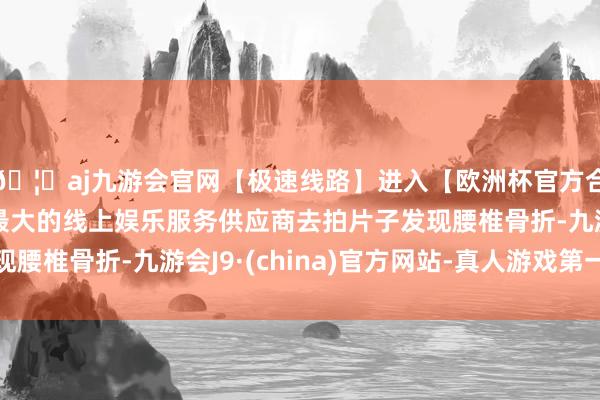 🦄aj九游会官网【极速线路】进入【欧洲杯官方合作网站】华人市场最大的线上娱乐服务供应商去拍片子发现腰椎骨折-九游会J9·(china)官方网站-真人游戏第一品牌