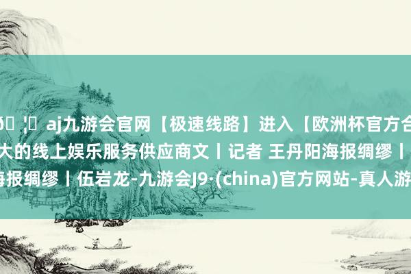 🦄aj九游会官网【极速线路】进入【欧洲杯官方合作网站】华人市场最大的线上娱乐服务供应商文丨记者 王丹阳海报绸缪丨伍岩龙-九游会J9·(china)官方网站-真人游戏第一品牌