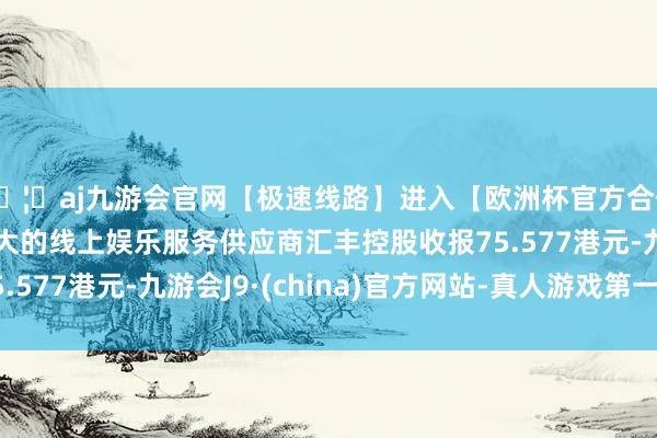 🦄aj九游会官网【极速线路】进入【欧洲杯官方合作网站】华人市场最大的线上娱乐服务供应商汇丰控股收报75.577港元-九游会J9·(china)官方网站-真人游戏第一品牌