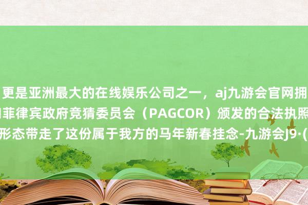 更是亚洲最大的在线娱乐公司之一，aj九游会官网拥有欧洲马耳他（MGA）和菲律宾政府竞猜委员会（PAGCOR）颁发的合法执照。以实体形态带走了这份属于我方的马年新春挂念-九游会J9·(china)官方网站-真人游戏第一品牌