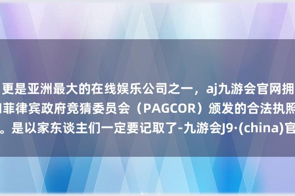 更是亚洲最大的在线娱乐公司之一，aj九游会官网拥有欧洲马耳他（MGA）和菲律宾政府竞猜委员会（PAGCOR）颁发的合法执照。是以家东谈主们一定要记取了-九游会J9·(china)官方网站-真人游戏第一品牌