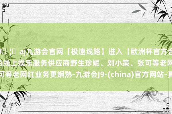 🦄aj九游会官网【极速线路】进入【欧洲杯官方合作网站】华人市场最大的线上娱乐服务供应商野生珍妮、刘小策、张可等老网红业务更娴熟-九游会J9·(china)官方网站-真人游戏第一品牌