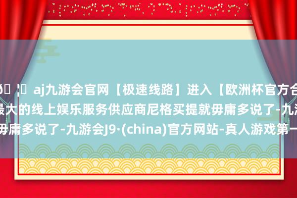 🦄aj九游会官网【极速线路】进入【欧洲杯官方合作网站】华人市场最大的线上娱乐服务供应商尼格买提就毋庸多说了-九游会J9·(china)官方网站-真人游戏第一品牌