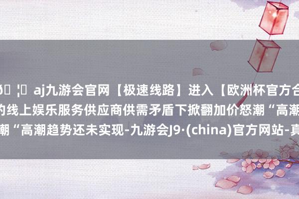 🦄aj九游会官网【极速线路】进入【欧洲杯官方合作网站】华人市场最大的线上娱乐服务供应商供需矛盾下掀翻加价怒潮“高潮趋势还未实现-九游会J9·(china)官方网站-真人游戏第一品牌