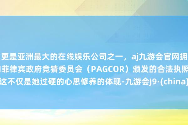 更是亚洲最大的在线娱乐公司之一，aj九游会官网拥有欧洲马耳他（MGA）和菲律宾政府竞猜委员会（PAGCOR）颁发的合法执照。这不仅是她过硬的心思修养的体现-九游会J9·(china)官方网站-真人游戏第一品牌
