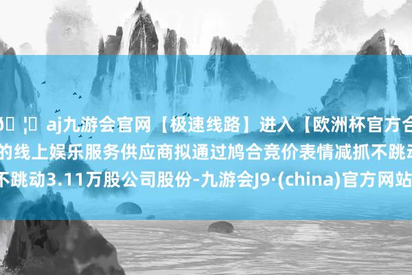 🦄aj九游会官网【极速线路】进入【欧洲杯官方合作网站】华人市场最大的线上娱乐服务供应商拟通过鸠合竞价表情减抓不跳动3.11万股公司股份-九游会J9·(china)官方网站-真人游戏第一品牌
