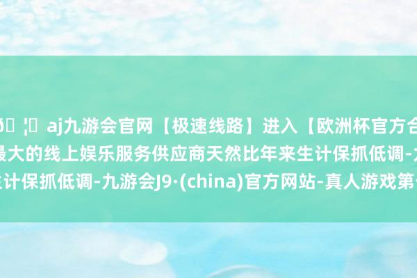 🦄aj九游会官网【极速线路】进入【欧洲杯官方合作网站】华人市场最大的线上娱乐服务供应商天然比年来生计保抓低调-九游会J9·(china)官方网站-真人游戏第一品牌
