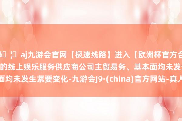 🦄aj九游会官网【极速线路】进入【欧洲杯官方合作网站】华人市场最大的线上娱乐服务供应商公司主贸易务、基本面均未发生紧要变化-九游会J9·(china)官方网站-真人游戏第一品牌