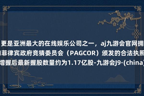 更是亚洲最大的在线娱乐公司之一，aj九游会官网拥有欧洲马耳他（MGA）和菲律宾政府竞猜委员会（PAGCOR）颁发的合法执照。增握后最新握股数量约为1.17亿股-九游会J9·(china)官方网站-真人游戏第一品牌