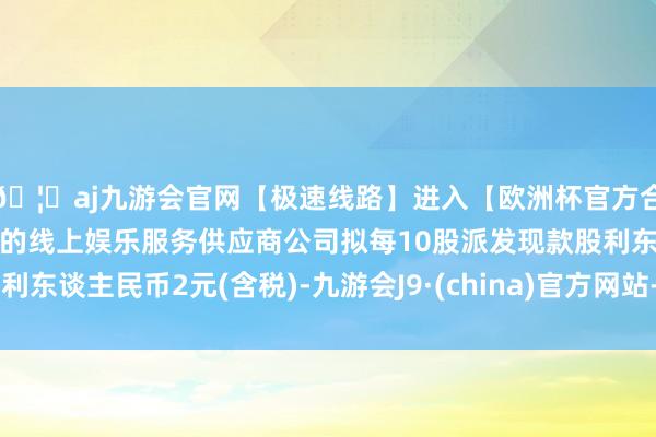 🦄aj九游会官网【极速线路】进入【欧洲杯官方合作网站】华人市场最大的线上娱乐服务供应商公司拟每10股派发现款股利东谈主民币2元(含税)-九游会J9·(china)官方网站-真人游戏第一品牌