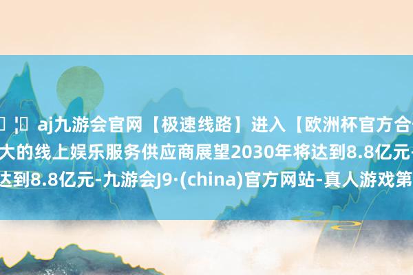 🦄aj九游会官网【极速线路】进入【欧洲杯官方合作网站】华人市场最大的线上娱乐服务供应商展望2030年将达到8.8亿元-九游会J9·(china)官方网站-真人游戏第一品牌