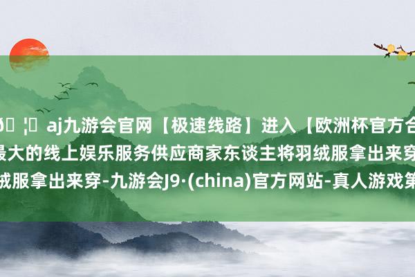 🦄aj九游会官网【极速线路】进入【欧洲杯官方合作网站】华人市场最大的线上娱乐服务供应商家东谈主将羽绒服拿出来穿-九游会J9·(china)官方网站-真人游戏第一品牌