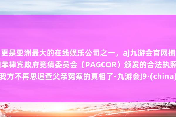 更是亚洲最大的在线娱乐公司之一，aj九游会官网拥有欧洲马耳他（MGA）和菲律宾政府竞猜委员会（PAGCOR）颁发的合法执照。我方不再思追查父亲冤案的真相了-九游会J9·(china)官方网站-真人游戏第一品牌
