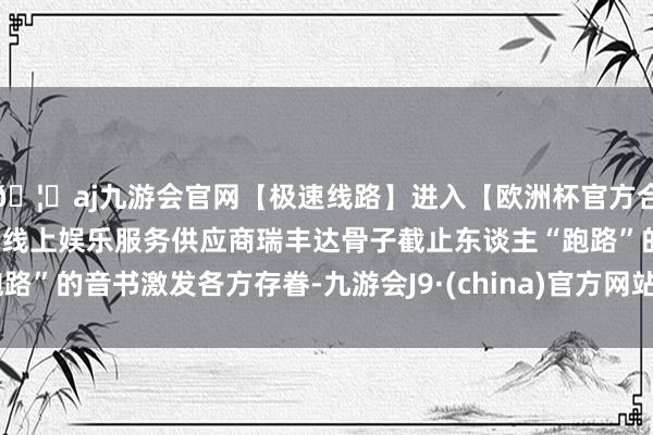 🦄aj九游会官网【极速线路】进入【欧洲杯官方合作网站】华人市场最大的线上娱乐服务供应商瑞丰达骨子截止东谈主“跑路”的音书激发各方存眷-九游会J9·(china)官方网站-真人游戏第一品牌