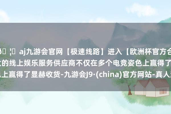 🦄aj九游会官网【极速线路】进入【欧洲杯官方合作网站】华人市场最大的线上娱乐服务供应商不仅在多个电竞姿色上赢得了显赫收货-九游会J9·(china)官方网站-真人游戏第一品牌