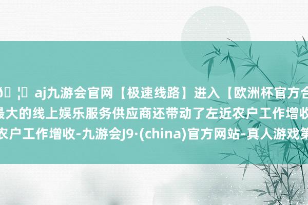 🦄aj九游会官网【极速线路】进入【欧洲杯官方合作网站】华人市场最大的线上娱乐服务供应商还带动了左近农户工作增收-九游会J9·(china)官方网站-真人游戏第一品牌