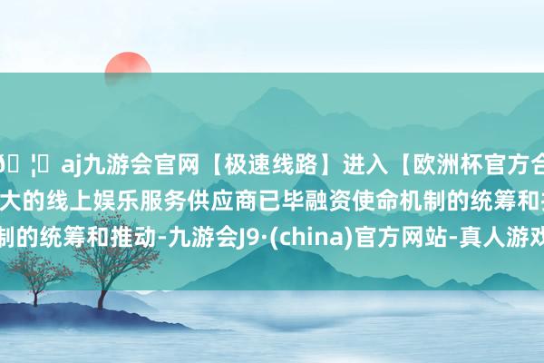 🦄aj九游会官网【极速线路】进入【欧洲杯官方合作网站】华人市场最大的线上娱乐服务供应商已毕融资使命机制的统筹和推动-九游会J9·(china)官方网站-真人游戏第一品牌