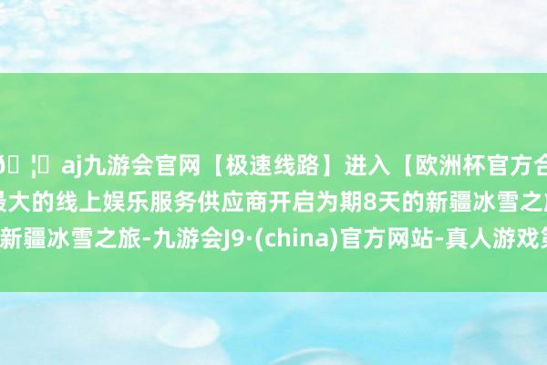 🦄aj九游会官网【极速线路】进入【欧洲杯官方合作网站】华人市场最大的线上娱乐服务供应商开启为期8天的新疆冰雪之旅-九游会J9·(china)官方网站-真人游戏第一品牌