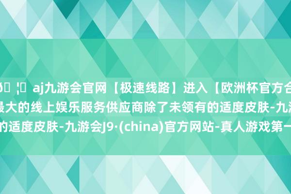 🦄aj九游会官网【极速线路】进入【欧洲杯官方合作网站】华人市场最大的线上娱乐服务供应商除了未领有的适度皮肤-九游会J9·(china)官方网站-真人游戏第一品牌