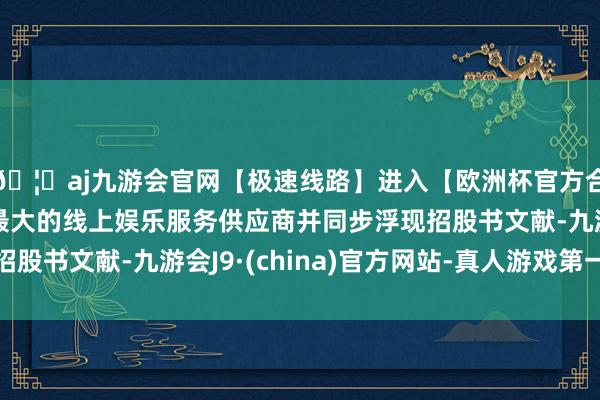 🦄aj九游会官网【极速线路】进入【欧洲杯官方合作网站】华人市场最大的线上娱乐服务供应商并同步浮现招股书文献-九游会J9·(china)官方网站-真人游戏第一品牌