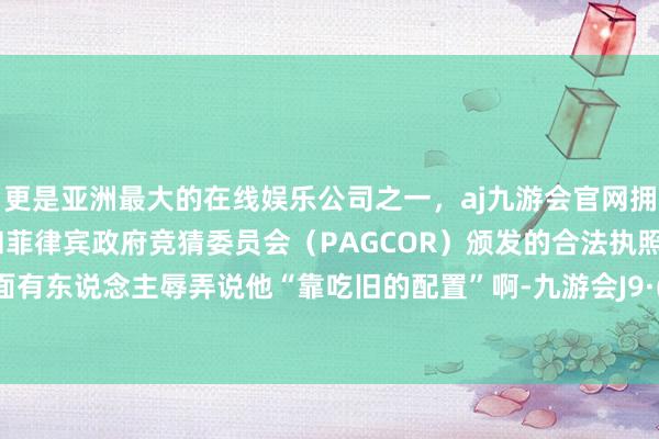 更是亚洲最大的在线娱乐公司之一，aj九游会官网拥有欧洲马耳他（MGA）和菲律宾政府竞猜委员会（PAGCOR）颁发的合法执照。但私下面有东说念主辱弄说他“靠吃旧的配置”啊-九游会J9·(china)官方网站-真人游戏第一品牌
