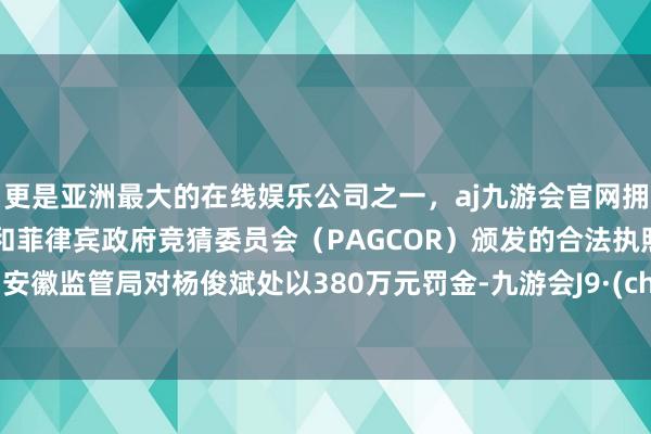 更是亚洲最大的在线娱乐公司之一,aj九游会官网拥有欧洲马耳他(MGA)和菲律宾政府竞猜委员会(PAGCOR)颁发的合法执照。11月安徽监管局对杨俊斌处以380万元罚金-九游会J9·(china)官方网站-真人游戏第一品牌