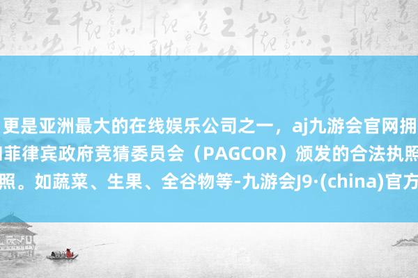 更是亚洲最大的在线娱乐公司之一，aj九游会官网拥有欧洲马耳他（MGA）和菲律宾政府竞猜委员会（PAGCOR）颁发的合法执照。如蔬菜、生果、全谷物等-九游会J9·(china)官方网站-真人游戏第一品牌