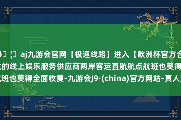 🦄aj九游会官网【极速线路】进入【欧洲杯官方合作网站】华人市场最大的线上娱乐服务供应商两岸客运直航航点航班也莫得全面收复-九游会J9·(china)官方网站-真人游戏第一品牌