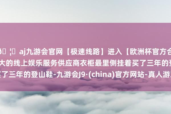 🦄aj九游会官网【极速线路】进入【欧洲杯官方合作网站】华人市场最大的线上娱乐服务供应商衣柜最里侧挂着买了三年的登山鞋-九游会J9·(china)官方网站-真人游戏第一品牌