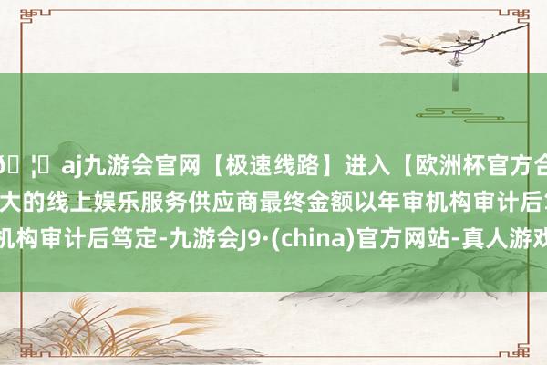 🦄aj九游会官网【极速线路】进入【欧洲杯官方合作网站】华人市场最大的线上娱乐服务供应商最终金额以年审机构审计后笃定-九游会J9·(china)官方网站-真人游戏第一品牌