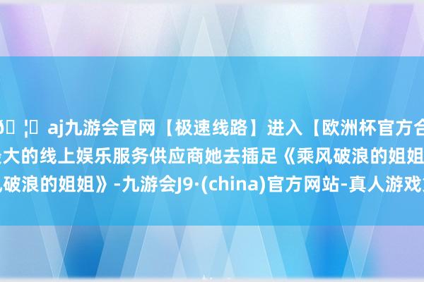 🦄aj九游会官网【极速线路】进入【欧洲杯官方合作网站】华人市场最大的线上娱乐服务供应商她去插足《乘风破浪的姐姐》-九游会J9·(china)官方网站-真人游戏第一品牌