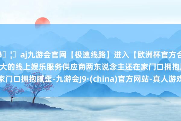 🦄aj九游会官网【极速线路】进入【欧洲杯官方合作网站】华人市场最大的线上娱乐服务供应商两东说念主还在家门口拥抱腻歪-九游会J9·(china)官方网站-真人游戏第一品牌