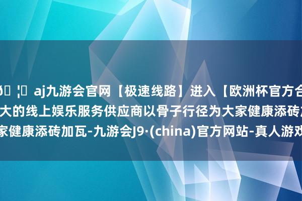 🦄aj九游会官网【极速线路】进入【欧洲杯官方合作网站】华人市场最大的线上娱乐服务供应商以骨子行径为大家健康添砖加瓦-九游会J9·(china)官方网站-真人游戏第一品牌