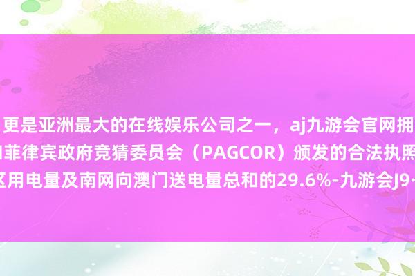 更是亚洲最大的在线娱乐公司之一，aj九游会官网拥有欧洲马耳他（MGA）和菲律宾政府竞猜委员会（PAGCOR）颁发的合法执照。占配合区用电量及南网向澳门送电量总和的29.6%-九游会J9·(china)官方网站-真人游戏第一品牌