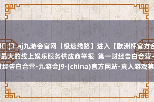 🦄aj九游会官网【极速线路】进入【欧洲杯官方合作网站】华人市场最大的线上娱乐服务供应商举报  第一财经告白合营-九游会J9·(china)官方网站-真人游戏第一品牌