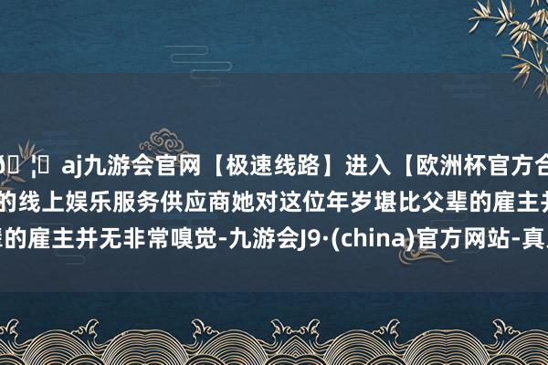 🦄aj九游会官网【极速线路】进入【欧洲杯官方合作网站】华人市场最大的线上娱乐服务供应商她对这位年岁堪比父辈的雇主并无非常嗅觉-九游会J9·(china)官方网站-真人游戏第一品牌