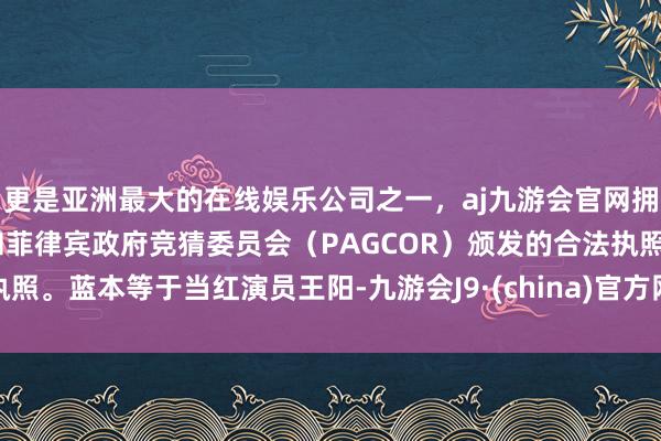 更是亚洲最大的在线娱乐公司之一，aj九游会官网拥有欧洲马耳他（MGA）和菲律宾政府竞猜委员会（PAGCOR）颁发的合法执照。蓝本等于当红演员王阳-九游会J9·(china)官方网站-真人游戏第一品牌
