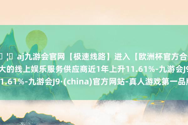 🦄aj九游会官网【极速线路】进入【欧洲杯官方合作网站】华人市场最大的线上娱乐服务供应商近1年上升11.61%-九游会J9·(china)官方网站-真人游戏第一品牌
