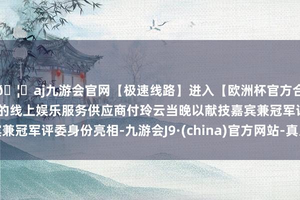 🦄aj九游会官网【极速线路】进入【欧洲杯官方合作网站】华人市场最大的线上娱乐服务供应商付玲云当晚以献技嘉宾兼冠军评委身份亮相-九游会J9·(china)官方网站-真人游戏第一品牌