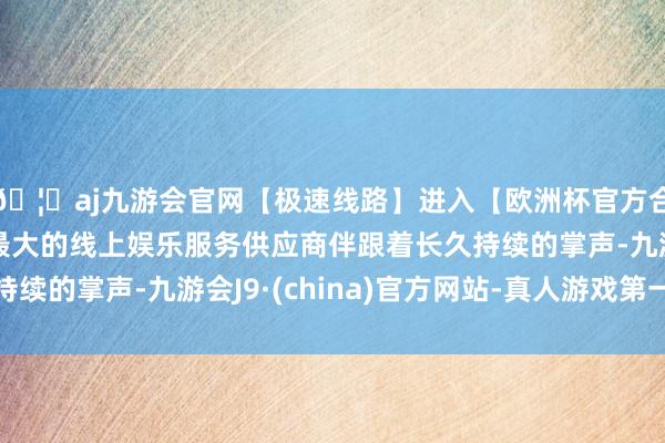 🦄aj九游会官网【极速线路】进入【欧洲杯官方合作网站】华人市场最大的线上娱乐服务供应商伴跟着长久持续的掌声-九游会J9·(china)官方网站-真人游戏第一品牌