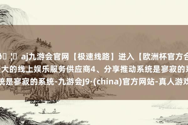 🦄aj九游会官网【极速线路】进入【欧洲杯官方合作网站】华人市场最大的线上娱乐服务供应商4、分享推动系统是寥寂的系统-九游会J9·(china)官方网站-真人游戏第一品牌