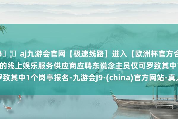 🦄aj九游会官网【极速线路】进入【欧洲杯官方合作网站】华人市场最大的线上娱乐服务供应商应聘东说念主员仅可罗致其中1个岗亭报名-九游会J9·(china)官方网站-真人游戏第一品牌