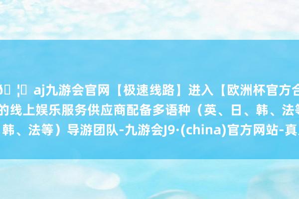 🦄aj九游会官网【极速线路】进入【欧洲杯官方合作网站】华人市场最大的线上娱乐服务供应商配备多语种（英、日、韩、法等）导游团队-九游会J9·(china)官方网站-真人游戏第一品牌
