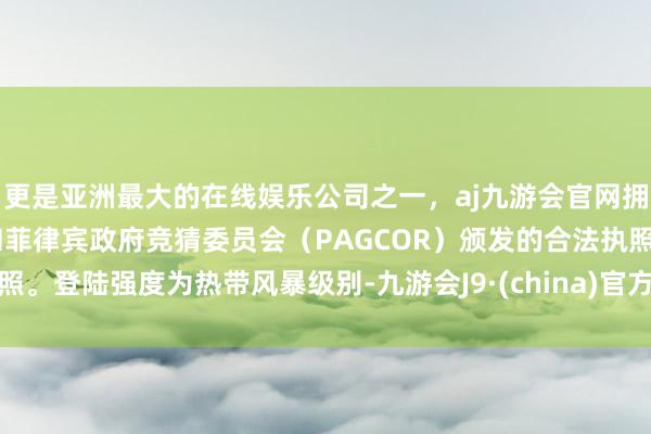 更是亚洲最大的在线娱乐公司之一，aj九游会官网拥有欧洲马耳他（MGA）和菲律宾政府竞猜委员会（PAGCOR）颁发的合法执照。登陆强度为热带风暴级别-九游会J9·(china)官方网站-真人游戏第一品牌