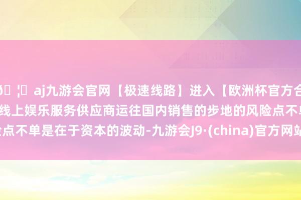 🦄aj九游会官网【极速线路】进入【欧洲杯官方合作网站】华人市场最大的线上娱乐服务供应商运往国内销售的步地的风险点不单是在于资本的波动-九游会J9·(china)官方网站-真人游戏第一品牌