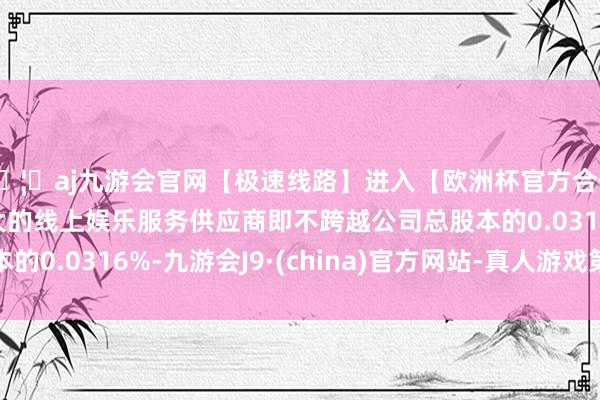 🦄aj九游会官网【极速线路】进入【欧洲杯官方合作网站】华人市场最大的线上娱乐服务供应商即不跨越公司总股本的0.0316%-九游会J9·(china)官方网站-真人游戏第一品牌