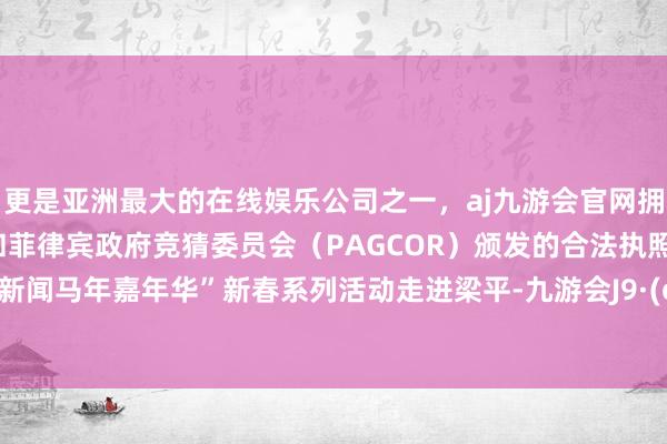 更是亚洲最大的在线娱乐公司之一，aj九游会官网拥有欧洲马耳他（MGA）和菲律宾政府竞猜委员会（PAGCOR）颁发的合法执照。“上游新闻马年嘉年华”新春系列活动走进梁平-九游会J9·(china)官方网站-真人游戏第一品牌